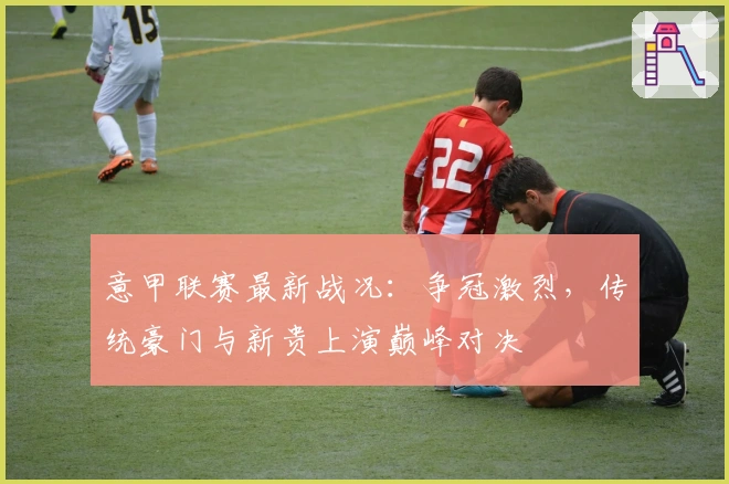 意甲联赛最新战况:争冠激烈,传统豪门与新贵上演巅峰对决