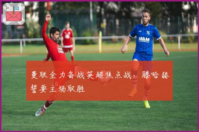 曼联全力备战英超焦点战，滕哈赫誓要主场取胜