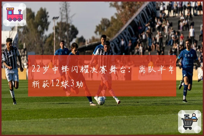 22岁中锋闪耀决赛舞台：离队半年斩获12球3助