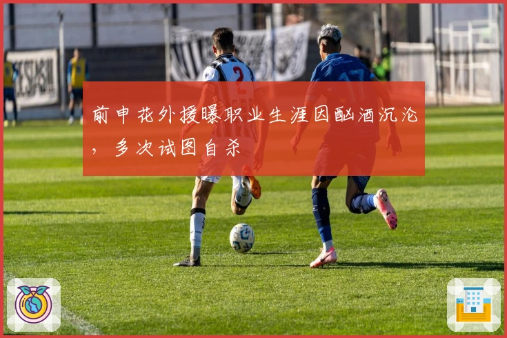 前申花外援曝职业生涯因酗酒沉沦，多次试图自杀