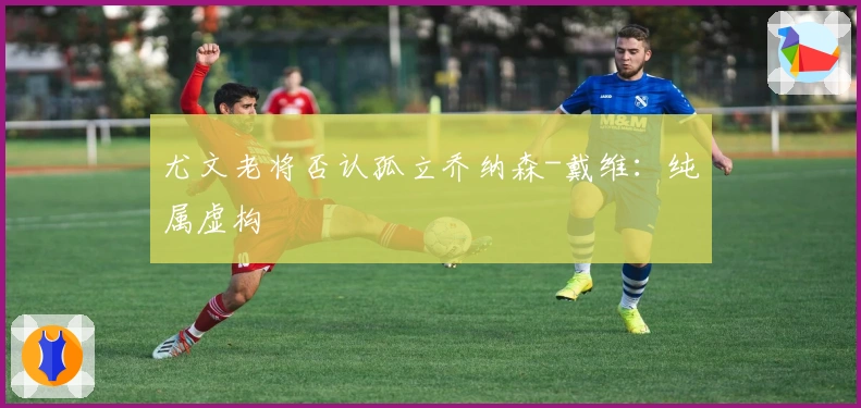 尤文老将否认孤立乔纳森-戴维：纯属虚构