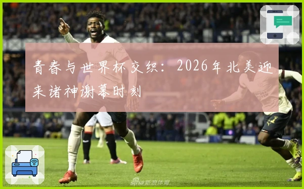 青春与世界杯交织：2026年北美迎来诸神谢幕时刻