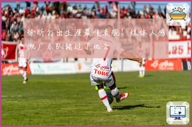 徐昕打出生涯最佳表现！媒体人感慨广东队错过了机会