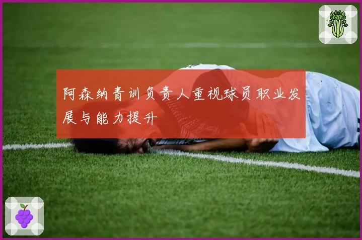 阿森纳青训负责人重视球员职业发展与能力提升