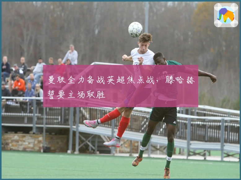 曼联全力备战英超焦点战，滕哈赫誓要主场取胜