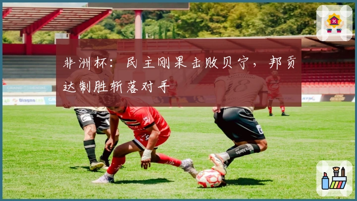 非洲杯：民主刚果击败贝宁，邦贡达制胜斩落对手