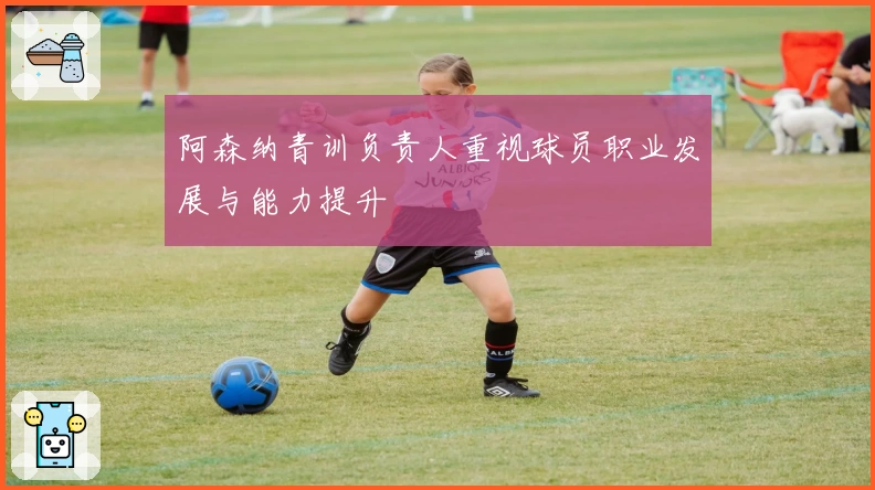 阿森纳青训负责人重视球员职业发展与能力提升