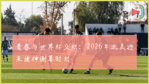 青春与世界杯交织：2026年北美迎来诸神谢幕时刻
