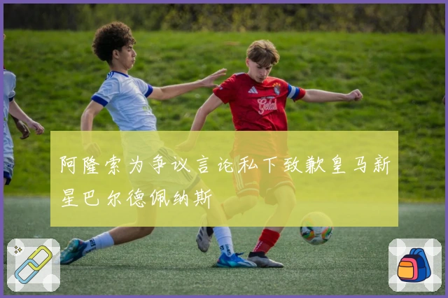 阿隆索为争议言论私下致歉皇马新星巴尔德佩纳斯